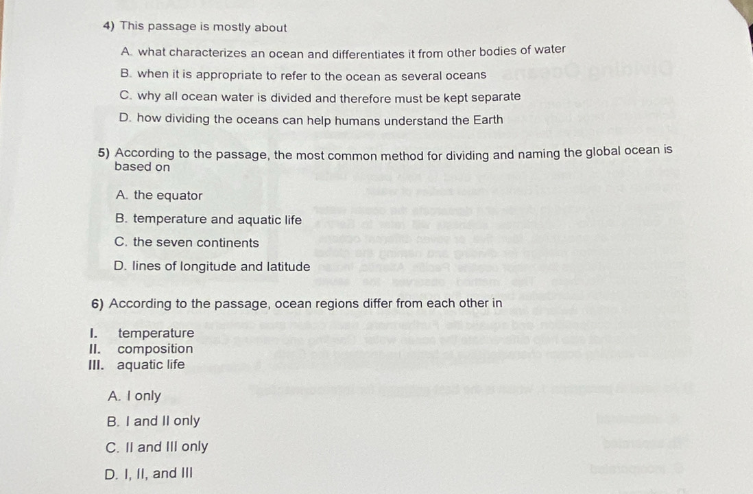 This passage is mostly about
A. what characterizes an ocean and differentiates it from other bodies of water
B. when it is appropriate to refer to the ocean as several oceans
C. why all ocean water is divided and therefore must be kept separate
D. how dividing the oceans can help humans understand the Earth
5) According to the passage, the most common method for dividing and naming the global ocean is
based on
A. the equator
B. temperature and aquatic life
C. the seven continents
D. lines of longitude and latitude
6) According to the passage, ocean regions differ from each other in
I. temperature
II. composition
III. aquatic life
A. I only
B. I and II only
C. II and III only
D. I, II, and III