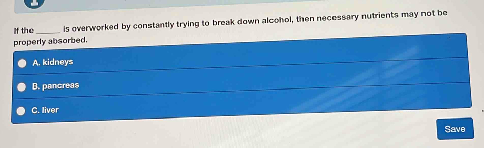 If the_ is overworked by constantly trying to break down alcohol, then necessary nutrients may not be
properly absorbed.
A. kidneys
B. pancreas
C. liver
Save