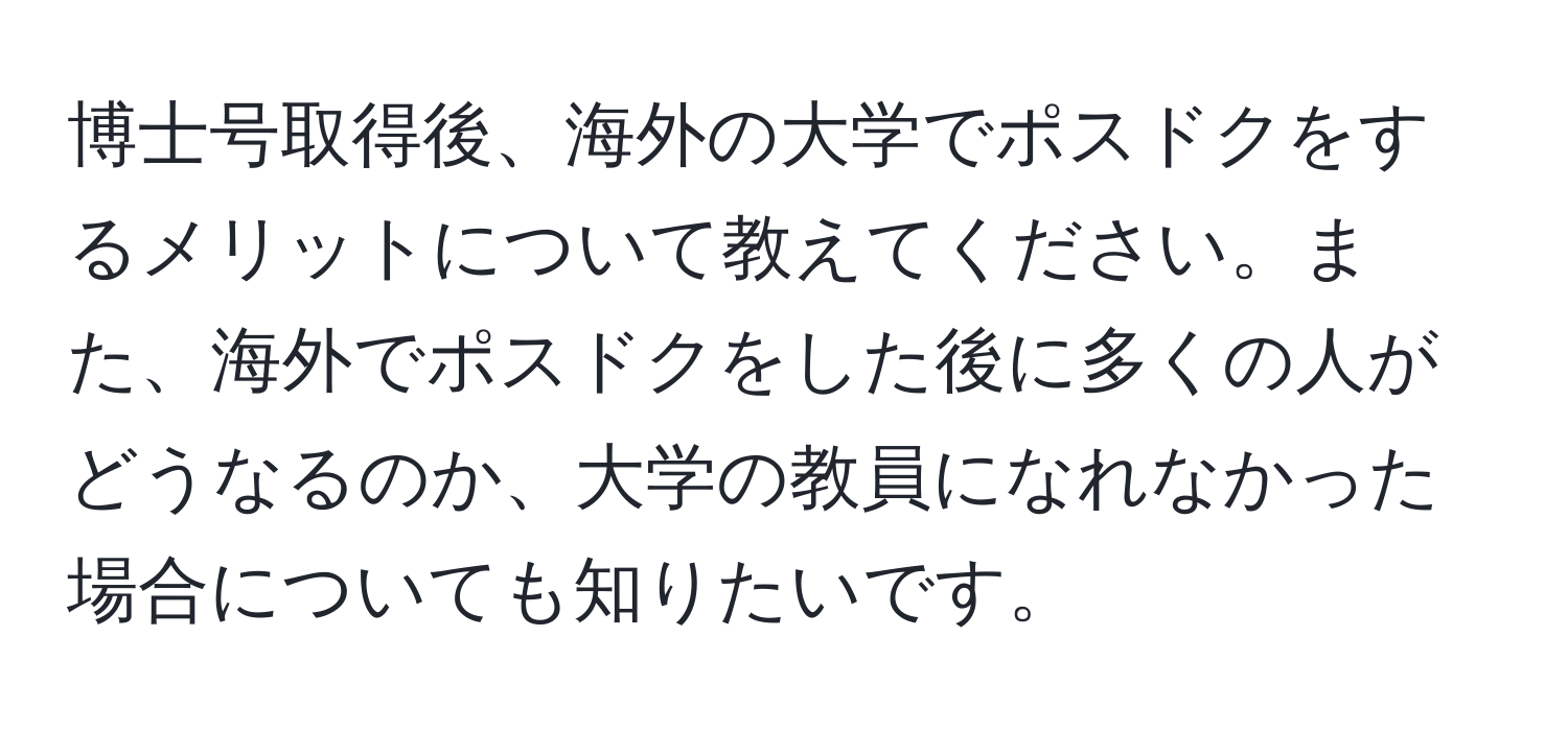 博士号取得後、海外の大学でポスドクをするメリットについて教えてください。また、海外でポスドクをした後に多くの人がどうなるのか、大学の教員になれなかった場合についても知りたいです。