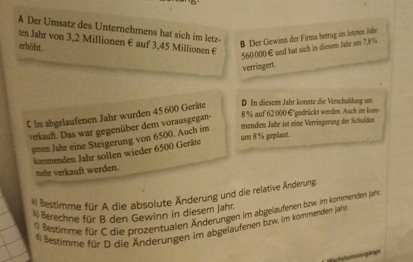 A Der Umsatz des Unternehmens hat sich im letz-
B Der Gewinn der Firma betrug im letzten Jahr
ten Jahr von 3,2 Millionen € auf 3,45 Millionen €
erhöht.
560 000€ und hat sich in diesem Jahr um 7,8 %
verringert.
D In diesem Jahr konnte die Verschuldung um
8 % auf 62 000 €"gedrückt werden. Auch im kom-
C Im abgelaufenen Jahr wurden 45 600 Geräte
menden Jahr ist eine Verringerung der Schulden
verkauft. Das war gegenüber dem vorausgegan-
um 8% geplant.
genen Jahr eine Steigerung von 6500. Auch im
kommenden Jahr sollen wieder 6500 Geräte
mehr verkauft werden.
*) Bestimme für A die absolute Änderung und die relative Änderung.
* Bestimme für C die prozentualen Änderungen im abgelaufenen bzw. im kommenden Jahn
b) Berechne für B den Gewinn in diesem Jahr.
4) Bestimme für D die Änderungen im abgelaufenen bzw. im kommenden Jahr
Wachstumsvorgänge