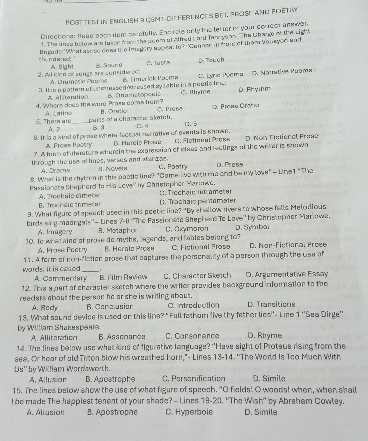 POST TEST IN ENGLISH 9 Q3M1-DIFFERENCES BET. PROSE AND POETRY
Directions: Read each item carefully. Encircle only the letter of your correct answer.
1. The lines below are taken from the poem of Alfred Lord Tennyson “The Charge of the Light
Brigade” What sense does the imagery appeal to? “Cannon in front of them Volleyed and
thundered;” D. Touch
A. Sight B. Sound C. Taste
2. All kind of songs are considered:
A. Dramatic Poems B. Limerick Poems C. Lyric Poems D. Narrative Poems
3. It is a pattern of unstressed/stressed syllable in a poetic line.
A. Alliteration B. Onomatopoeia C. Rhyme D. Rhythm
4. Where does the word Prose come from?
A. Latino B. Oratio C. Prosa D. Prosa Oratio
5. There are _parts of a character sketch.
A. 2 B. 3 C. 4
D. 5
6. It is a kind of prose where factual narrative of events is shown.
A. Prose Poetry B. Heroic Prose C. Fictional Prose D. Non-Fictional Prose
7. A form of literature wherein the expression of ideas and feelings of the writer is shown
through the use of lines, verses and stanzas.
A. Drama B. Novels C. Poetry D. Prose
8. What is the rhythm in this poetic line? “Come live with me and be my love” - Line 1'' The
Passionate Shepherd To His Love” by Christopher Marlowe.
A. Trochaic dimeter C. Trochaic tetrameter
B. Trochaic trimeter D. Trochaic pentameter
9. What figure of speech used in this poetic line? “By shallow rivers to whose falls Melodious
birds sing madrigals”- Lines 7-8 “The Passionate Shepherd To Love” by Christopher Marlowe.
A. Imagery B. Metaphor C. Oxymoron D. Symbol
10. To what kind of prose do myths, legends, and fables belong to?
A. Prose Poetry B. Heroic Prose C. Fictional Prose D. Non-Fictional Prose
11. A form of non-fiction prose that captures the personality of a person through the use of
words. It is called _.
A. Commentary B. Film Review C. Character Sketch D. Argumentative Essay
12. This a part of character sketch where the writer provides background information to the
readers about the person he or she is writing about.
A. Body B. Conclusion C. Introduction D. Transitions
13. What sound device is used on this line? “Full fathom five thy father lies”- Line 1'' Sea Dirge”
by William Shakespeare.
A. Alliteration B. Assonance C. Consonance D. Rhyme
14. The lines below use what kind of figurative language? “Have sight of Proteus rising from the
sea, Or hear of old Triton blow his wreathed horn,”- Lines 13-14. “The World Is Too Much With
Us” by William Wordsworth.
A. Allusion B. Apostrophe C. Personification D. Simile
15. The lines below show the use of what figure of speech. “O fields! O woods! when, when shall
I be made The happiest tenant of your shade? - Lines 19-20. “The Wish” by Abraham Cowley.
A. Allusion B. Apostrophe C. Hyperbole D. Simile