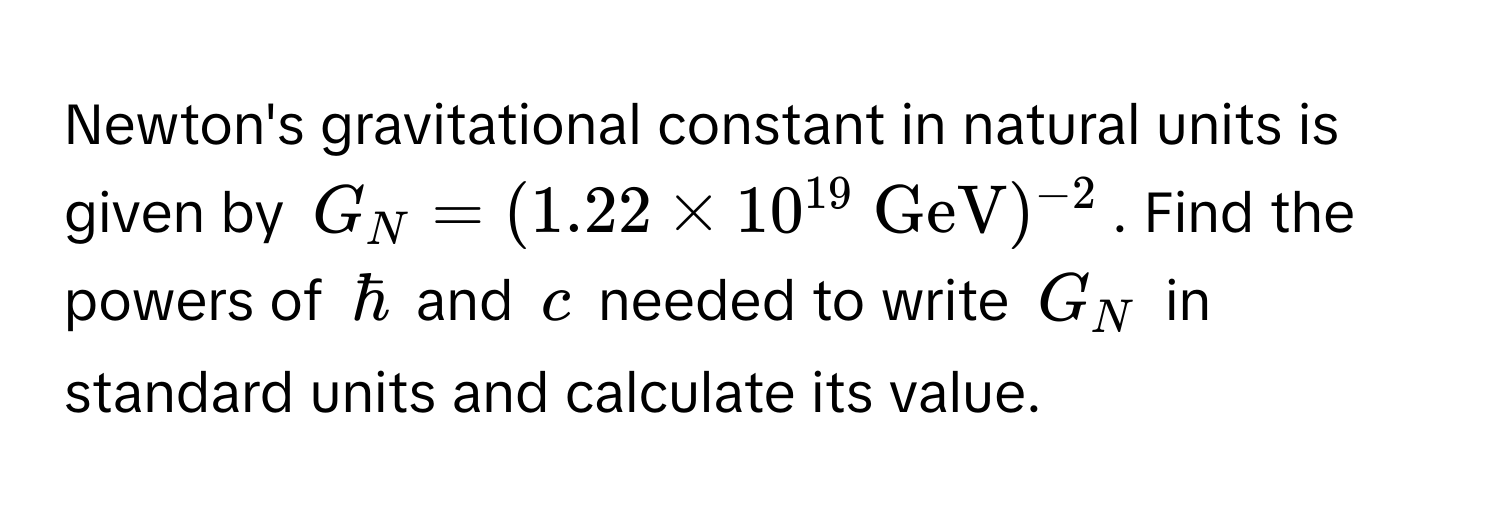 Newton's gravitational constant in natural units is given by $G_N = (1.22 * 10^(19)  GeV)^-2$. Find the powers of $hbar$ and $c$ needed to write $G_N$ in standard units and calculate its value.