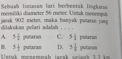 Sebuah lintasan lari berbentuk lingkaran
memiliki diameter 56 meter. Untuk menempuh
jarak 902 meter, maka banyak putaran yang
dilakukan pelari adalah . . . .
A. 5 3/4 putaran C. 5 1/4 putaran
B. 5 1/2 putaran D. 5 1/8 putaran
Untuk menempuh iarak seiauh 3.3 km