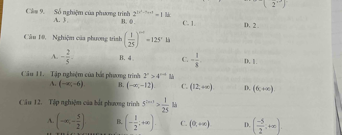 (2^(,3))
Câu 9. Số nghiệm của phương trình 2^(2x^2)-7x+5=1 là:
A. 3. B. 0. C. 1. D. 2.
Câu 10. Nghiệm của phương trình ( 1/25 )^x+1=125^xla
A. - 2/5 . B. 4. C. - 1/8 . D. 1.
Câu 11. Tập nghiệm của bất phương trình 2^x>4^(x+6) là
A. (-∈fty ;-6). B. (-∈fty ;-12). C. (12;+∈fty ). D. (6;+∈fty ). 
Câu 12. Tập nghiệm của bất phương trình 5^(2x+3)> 1/25 la
A. (-∈fty ;- 5/2 ). B. (- 1/2 ;+∈fty ). C. (0;+∈fty ). D. ( (-5)/2 ;+∈fty ).