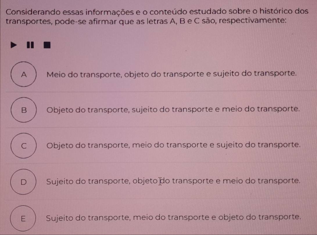 Considerando essas informações e o conteúdo estudado sobre o histórico dos
transportes, pode-se afirmar que as letras A, B e C são, respectivamente:
A Meio do transporte, objeto do transporte e sujeito do transporte.
B Objeto do transporte, sujeito do transporte e meio do transporte.
C Objeto do transporte, meio do transporte e sujeito do transporte.
D Sujeito do transporte, objeto o transporte e meio do transporte.
E Sujeito do transporte, meio do transporte e objeto do transporte.