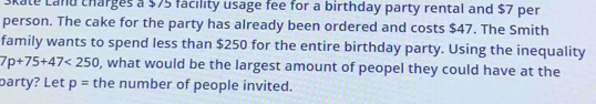 Skate Land charges a $75 facility usage fee for a birthday party rental and $7 per 
person. The cake for the party has already been ordered and costs $47. The Smith 
family wants to spend less than $250 for the entire birthday party. Using the inequality
7p+75+47<250</tex> , what would be the largest amount of peopel they could have at the 
party? Let p= the number of people invited.