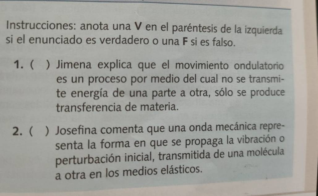 Instrucciones: anota una V en el paréntesis de la izquierda 
si el enunciado es verdadero o una F si es falso. 
1.  ) Jimena explica que el movimiento ondulatorio 
es un proceso por medio del cual no se transmi- 
te energía de una parte a otra, sólo se produce 
transferencia de materia. 
2.  ) Josefina comenta que una onda mecánica repre- 
senta la forma en que se propaga la vibración o 
perturbación inicial, transmitida de una molécula 
a otra en los medios elásticos.