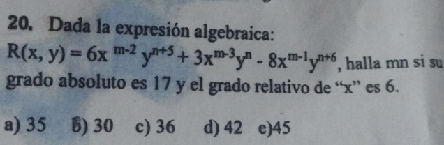 Dada la expresión algebraica:
R(x,y)=6x^(m-2)y^(n+5)+3x^(m-3)y^n-8x^(m-1)y^(n+6) , halla mn si su
grado absoluto es 17 y el grado relativo de “ x ” es 6.
a) 35 B) 30 c) 36 d) 42 e) 45