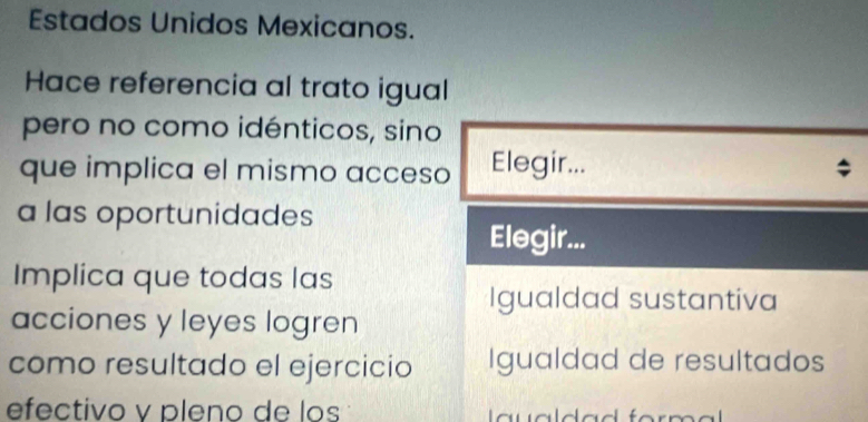 Estados Unidos Mexicanos.
Hace referencia al trato igual
pero no como idénticos, sino
que implica el mismo acceso Elegir... ;
a las oportunidades
Elegir...
Implica que todas las
Igualdad sustantiva
acciones y leyes logren
como resultado el ejercicio Igualdad de resultados
efectivo v pleno de los a u a da d for m