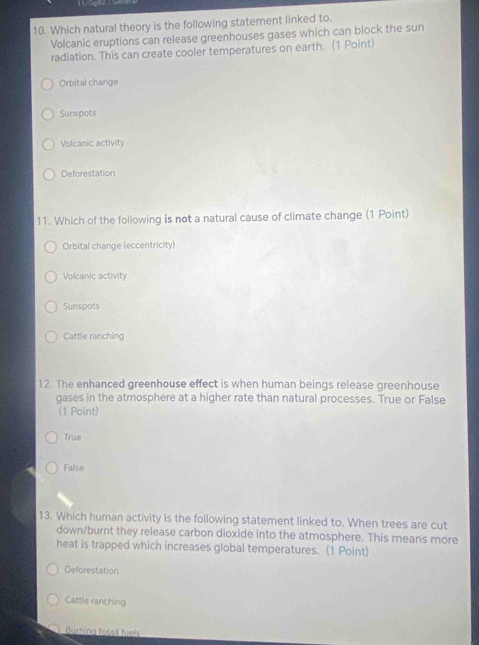 Which natural theory is the following statement linked to.
Volcanic eruptions can release greenhouses gases which can block the sun
radiation. This can create cooler temperatures on earth. (1 Point)
Orbital change
Sunspots
Volcanic activity
Deforestation
11. Which of the following is not a natural cause of climate change (1 Point)
Orbital change (eccentricity)
Volcanic activity
Sunspots
Cattle ranching
12. The enhanced greenhouse effect is when human beings release greenhouse
gases in the atmosphere at a higher rate than natural processes. True or False
(1 Point)
True
False
13. Which human activity is the following statement linked to. When trees are cut
down/burnt they release carbon dioxide into the atmosphere. This means more
heat is trapped which increases global temperatures. (1 Point)
Deforestation
Cattle ranching
Burning fossil fuels