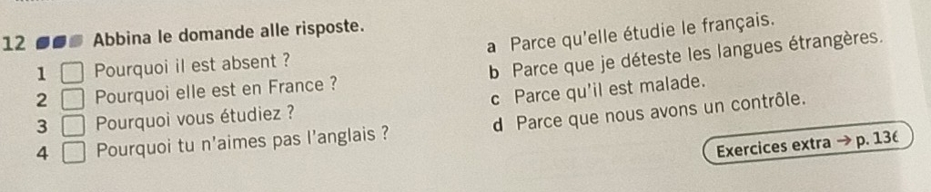 a Parce qu'elle étudie le français.
12 --. Abbina le domande alle risposte.
1 Pourquoi il est absent ?
b Parce que je déteste les langues étrangères.
2 □ Pourquoi elle est en France ?
3 □ Pourquoi vous étudiez ? c Parce qu'il est malade.
4 Pourquoi tu n'aimes pas l'anglais ? d Parce que nous avons un contrôle.
Exercices extra p. 13(