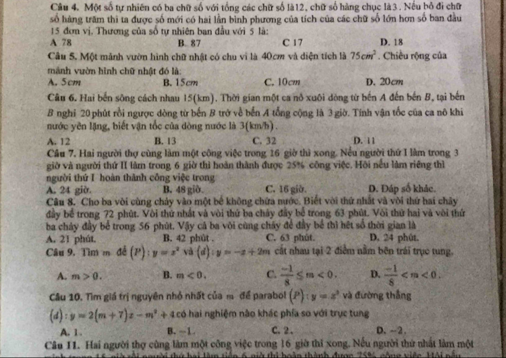 Một số tự nhiên có ba chữ số với tổng các chữ số là12, chữ số hàng chục là3. Nếu bỏ đi chữ
số hàng trăm thi ta được số mới có hai lần bình phương của tích của các chữ số lớn hơn số ban đầu
15 đơn vị. Thương của số tự nhiên ban đầu với 5 là:
A 78 B. 87 C 17 D. 18
Câu 5. Một mảnh vườn hình chữ nhật có chu vi là 40cm và diện tích là 75cm^2. Chiều rộng của
manh vườn hình chữ nhật đó là:
A. 5cm B. 15cm C. 10cm D. 20cm
Câu 6. Hai bến sông cách nhau 15(km). Thời gian một ca nô xuôi dòng từ bến A đến bến B, tại bến
B nghỉ 20 phút rồi ngược dòng từ bến B trở về bến A tổng cộng là 3 giờ. Tính vận tốc của ca nô khi
nước yên lặng, biết vận tốc của dòng nước là 3(km/h).
A. 12 B. 13 C. 32 D. 11
Câu 7. Hai người thợ cùng làm một công việc trong 16 giờ thì xong. Nếu người thứ I làm trong 3
giờ và người thứ II làm trong 6 giờ thì hoàn thành được 25% công việc. Hôi nều làm riêng thì
người thứ I hoàn thành công việc trong
A. 24 giờ. B. 48 giờ C. 16 giờ. D. Đáp số khác.
Câu 8. Cho ba vòi cùng chảy vào một bể không chứa nước. Biết với thứ nhất và vời thứ hai chây
đầy bể trong 72 phút. Vôi thứ nhất và vòi thứ ba chây đầy bể trong 63 phút. Vôi thứ hai và vôi thứ
ba chảy đầy bể trong 56 phút. Vậy cả ba vôi cùng chây để đầy bể thì hệt số thời gian là
A. 21 phút, B. 42 phút . C. 63 phút. D. 24 phût.
Câu 9. Tìm m đề (P):y=x^2sqrt(3)(d):y=-x+2m cất nhau tại 2 điểm nằm bên trái trục tung,
A. m>0. B. m<0. C.  (-1)/8 ≤ m<0. D.  (-1)/8 
Câu 10. Tìm giá trị nguyên nhỏ nhất của m để parabol (P):y=x^2 và đường thắng
(d):y=2(m+7)x-m^2+4c có hai nghiệm nào khác phía so với trục tung
A. 1. B. -1 C. 2、 D、~2.
Câu 11. Hai người thợ cùng làm một công việc trong 16 giờ thì xong. Nếu người thứ nhất làm một
rội ngời thứ hai làm tiền 6 nở thi hoàn thành được 25%, cộng việc, Mội nấu