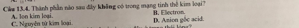 Thành phần nào sau đây không có trong mạng tinh thể kim loại?
A. Ion kim loại. B. Electron.
C. Nguyên tử kim loại. D. Anion gốc acid.