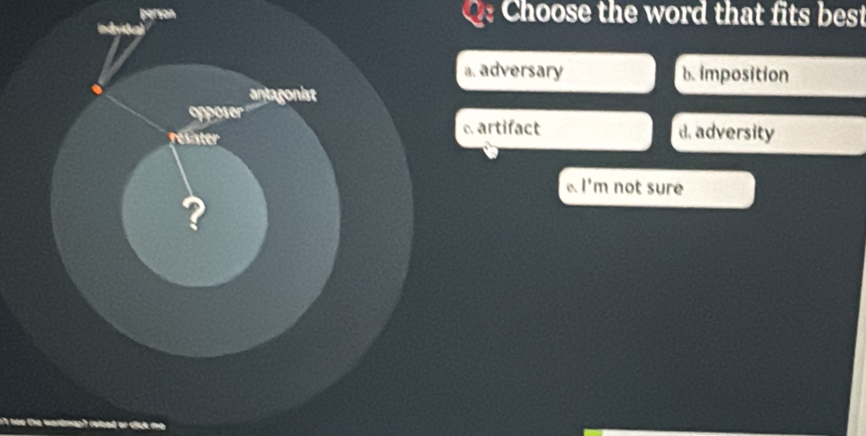 person Choose the word that fits best
a. adversary b. imposition
antagonist
poser
resister
artifact d. adversity
l'm not sure 
?
it teo the wordmap) (eloed or clck me