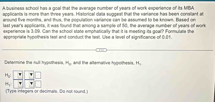 A business school has a goal that the average number of years of work experience of its MBA 
applicants is more than three years. Historical data suggest that the variance has been constant at 
around five months, and thus, the population variance can be assumed to be known. Based on 
last year's applicants, it was found that among a sample of 50, the average number of years of work 
experience is 3.09. Can the school state emphatically that it is meeting its goal? Formulate the 
appropriate hypothesis test and conduct the test. Use a level of significance of 0.01. 
Determine the null hypothesis, H_0 , and the alternative hypothesis, H_1.
H_0 :
H_1 : 
(Type integers or decimals. Do not round.)