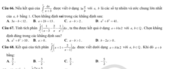 Nếu kết quả của ∈tlimits _1^(2frac dx)x+3 được viết ở dạng In  a/b  với đ, § là các số tự nhiên và ước chung lớn nhất
của a, b bằng 1. Chọn khẳng định sai trong các khẳng định sau:
A. 3a-b<12</tex>. B. a+2b=13. C. a-b>2. D. a^2+b^2=41. 
Câu 67. Tính tích phân ∈tlimits _1^(2(frac 1)x-3- 2/x - 1/x^2 )dx , ta thu được kết quả ở dạng a + bln 2 với a, b∈ Q. Chọn khẳng
định đúng trong các khẳng định sau?
A. a^2+b^2>10. B. a>0. C. a-b>1. D. b-2a>0. 
Câu 68. Kết quả của tích phân ∈tlimits _(-1)^a(x+1+ 2/x-1 ) di được viết đưới dạng a+bln 2 với a, b∈ Q. Khi đó a+b
bằng:
A.  3/2 . B. - 3/2 . C.  5/2 . D. - 5/2 .
2x+3