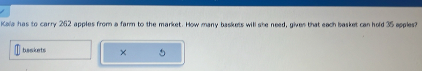 Kala has to carry 262 apples from a farm to the market. How many baskets will she need, given that each basket can hold 35 apples? 
baskets 
×
