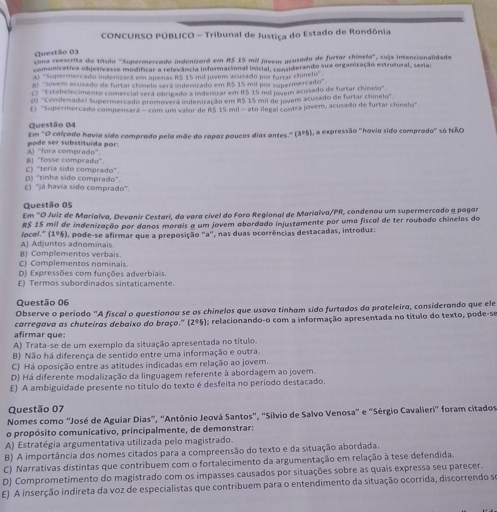 CONCURSO PÚBLICO - Tribunal de Justiça do Estado de Rondônia
Questão 03
Uma reescrita do título "Supermercado indenizaró em R$ 15 mil jovem acusado de furtor chinelo", cuja intencionalidade
comunicativa objetivasse modificar a relevância informacional inicial, considerando sua organização estrutural, seria:
A) ''Supermercado indenizará em apenas R$ 15 mil jovem acusado por furtar chinelo''
8) 'Jovem acusado de furtar chinelo será indenizado em R$ 15 mil por supermercado'.
C) '''Estabelecimento comercial será obrigado a indenizar em R$ 15 mil jovem acusado de furtar chinelo''
D) ''Condenado! Supermercado promoverã indenização em R$ 15 mil de jovem acusado de furtar chinelo''
E) ''Supermercado compensará - com um valor de R$ 15 mil - ato ilegal contra jovem, acusado de furtar chinelo''
Questão 04
Em "O calçado havia sido comprado pela mãe do rapaz poucos dias antes.” (3º5), a expressão "havia sido comprado' só NÃO
pode ser substituída por:
A) “fora comprado”.
B) "fosse comprado".
C) “teria sido comprado”.
D) “tinha sido comprado”.
E) “já havia sido comprado”.
Questão 05
Em “O Juiz de Marialva, Devanir Cestari, da vara cível do Foro Regional de Marialva/PR, condenou um supermercado a pagar
R$ 15 mil de indenização por danos morais a um jovem abordado injustamente por uma fiscal de ter roubado chinelos do
local.” (1º§), pode-se afirmar que a preposição “a”, nas duas ocorrências destacadas, introduz:
A) Adjuntos adnominais.
B) Complementos verbais.
C) Complementos nominais.
D) Expressões com funções adverbiais.
E) Termos subordinados sintaticamente.
Questão 06
Observe o período “A fiscal o questionou se os chinelos que usava tinham sido furtados da prateleira, considerando que ele
carregava as chuteiras debaixo do braço.' (2º§); relacionando-o com a informação apresentada no título do texto, pode-se
afirmar que:
A) Trata-se de um exemplo da situação apresentada no título.
B) Não há diferença de sentido entre uma informação e outra.
C) Há oposição entre as atitudes indicadas em relação ao jovem.
D) Há diferente modalização da linguagem referente à abordagem ao jovem.
E) A ambiguidade presente no título do texto é desfeita no período destacado.
Questão 07
Nomes como “José de Aguiar Dias”, “Antônio Jeová Santos”, “Sílvio de Salvo Venosa” e “Sérgio Cavalieri” foram citados
o propósito comunicativo, principalmente, de demonstrar:
A) Estratégia argumentativa utilizada pelo magistrado.
B) A importância dos nomes citados para a compreensão do texto e da situação abordada.
C) Narrativas distintas que contribuem com o fortalecimento da argumentação em relação à tese defendida.
D) Comprometimento do magistrado com os impasses causados por situações sobre as quais expressa seu parecer.
E) A inserção indireta da voz de especialistas que contribuem para o entendimento da situação ocorrida, discorrendo se