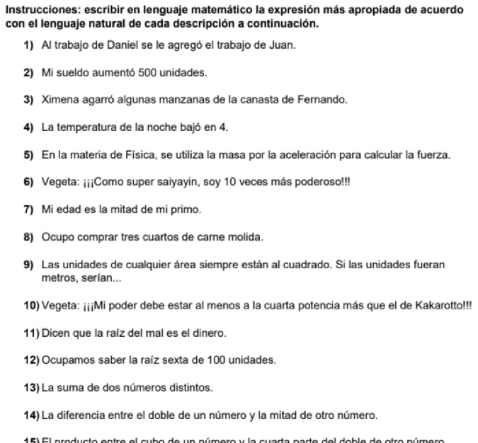 Instrucciones: escribir en lenguaje matemático la expresión más apropiada de acuerdo 
con el lenguaje natural de cada descripción a continuación. 
1) Al trabajo de Daniel se le agregó el trabajo de Juan. 
2) Mi sueldo aumentó 500 unidades. 
3) Ximena agarró algunas manzanas de la canasta de Fernando. 
4) La temperatura de la noche bajó en 4. 
5) En la materia de Física, se utiliza la masa por la aceleración para calcular la fuerza. 
6) Vegeta: ¡¡¡Como super saiyayin, soy 10 veces más poderoso!!! 
7) Mi edad es la mitad de mi primo. 
8) Ocupo comprar tres cuartos de carne molida. 
9) Las unidades de cualquier área siempre están al cuadrado. Si las unidades fueran 
metros, serían... 
10) Vegeta: ¡¡¡Mi poder debe estar al menos a la cuarta potencia más que el de Kakarotto!!! 
11) Dicen que la raíz del mal es el dinero. 
12) Ocupamos saber la raíz sexta de 100 unidades. 
13) La suma de dos números distintos. 
14) La diferencia entre el doble de un número y la mitad de otro número. 
15) El producto entre el cubo de un número y la cuarta parte del doble de otro número