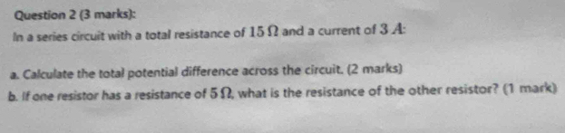 In a series circuit with a total resistance of 15 Ω and a current of 3 A: 
a. Calculate the total potential difference across the circuit. (2 marks) 
b. If one resistor has a resistance of 5Ω, what is the resistance of the other resistor? (1 mark)