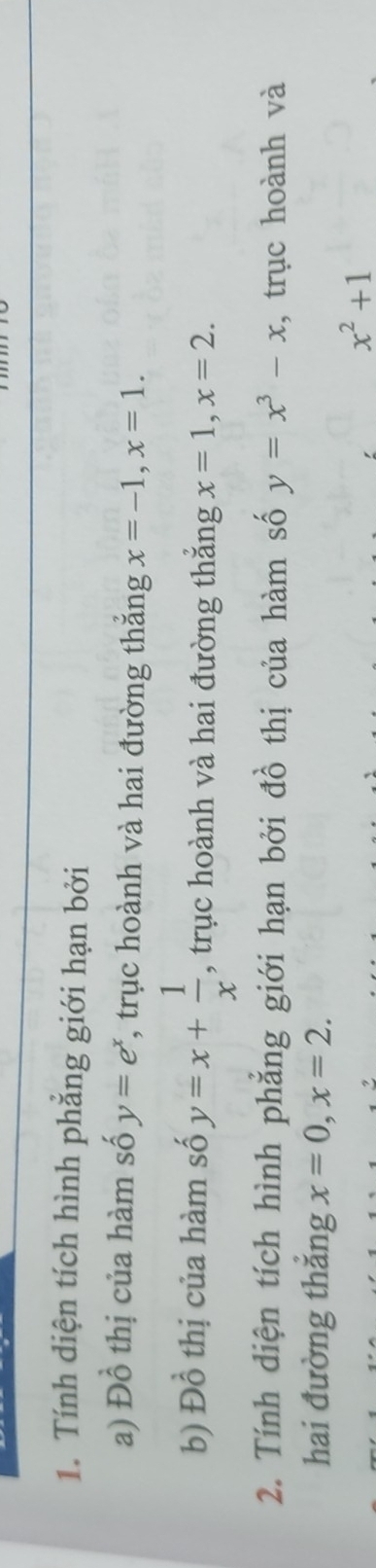 Tính diện tích hình phẳng giới hạn bởi 
a) Đồ thị của hàm số y=e^x , trục hoành và hai đường thắng x=-1, x=1. 
thị của hàm số y=x+ 1/x 
b) I°O , trục hoành và hai đường thắng x=1, x=2. 
2. Tính diện tích hình phẳng giới hạn bởi đồ thị của hàm số y=x^3-x , trục hoành và 
hai đường thắng x=0, x=2.
x^2+1