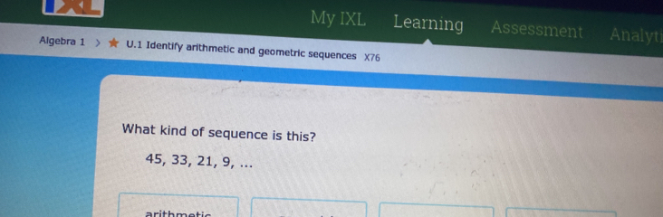 My IXL Learning Assessment Analyt 
Algebra 1 U.1 Identify arithmetic and geometric sequences X76
What kind of sequence is this?
45, 33, 21, 9, ...