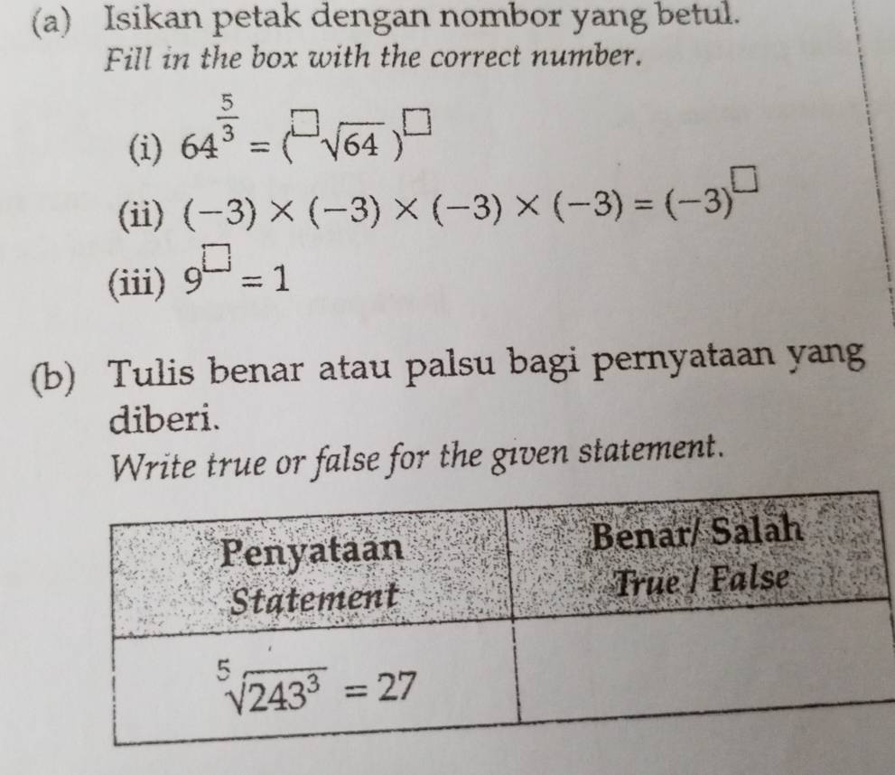 Isikan petak dengan nombor yang betul.
Fill in the box with the correct number.
(i) 64^(frac 5)3=(sqrt[□](64))^□ 
(ii) (-3)* (-3)* (-3)* (-3)=(-3)^□ 
(iii) 9^(□)=1
(b) Tulis benar atau palsu bagi pernyataan yang
diberi.
Write true or false for the given statement.