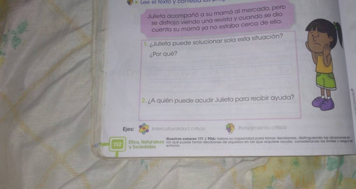 Lee el texto y contesta 
Julieta acompañó a su mamá al mercado, pero 
se distrajo viendo una revista y cuando se dio 
cuenta su mamá ya no estaba cerca de ella. 
1 ¿Julieta puede solucionar sola esta situación? 
¿Por qué? 
. 
2. ¿A quién puede acudir Julieta para recibir ayuda? 
Ejes: Interculturalidad crítica Pensamiento crítico 
Nuestros saberes 171 / PDA: Valora su capacidad para tomar decisiones. distinguiendo las situacione e 
Etica, Naturaleza las que puede tomar decisiones de aquellas en las que requiere ayuda, considerando los límites y riesgosó
152 y Sociedades entorno