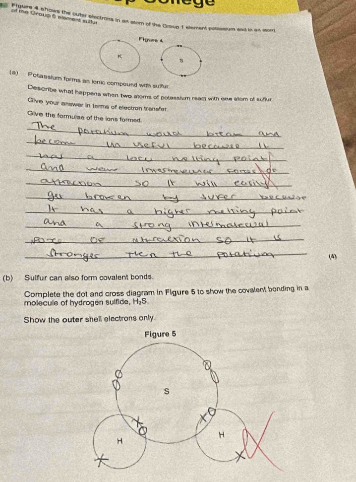 rege 
of the Group 6 element suifur 
Figure 4 ahowll the outer electrons in an alom of the Group 1 element posassium and in an alom 
igure 4 
a 
(a) Potassium forms an ionic compound with sulfur 
Describe what happens when two atoms of potassium react with one atom of sulfur 
Give your answer in terms of electron transfer 
Give the formulae of the ions formed 
_ 
_ 
_ 
_ 
_ 
_ 
_ 
_ 
_ 
_ 
(4) 
(b) Sulfur can also form covalent bonds. 
Complete the dot and cross diagram in Figure 5 to show the covalent bonding in a 
molecule of hydrogen sulfide, H_2 B 
Show the outer shell electrons only
