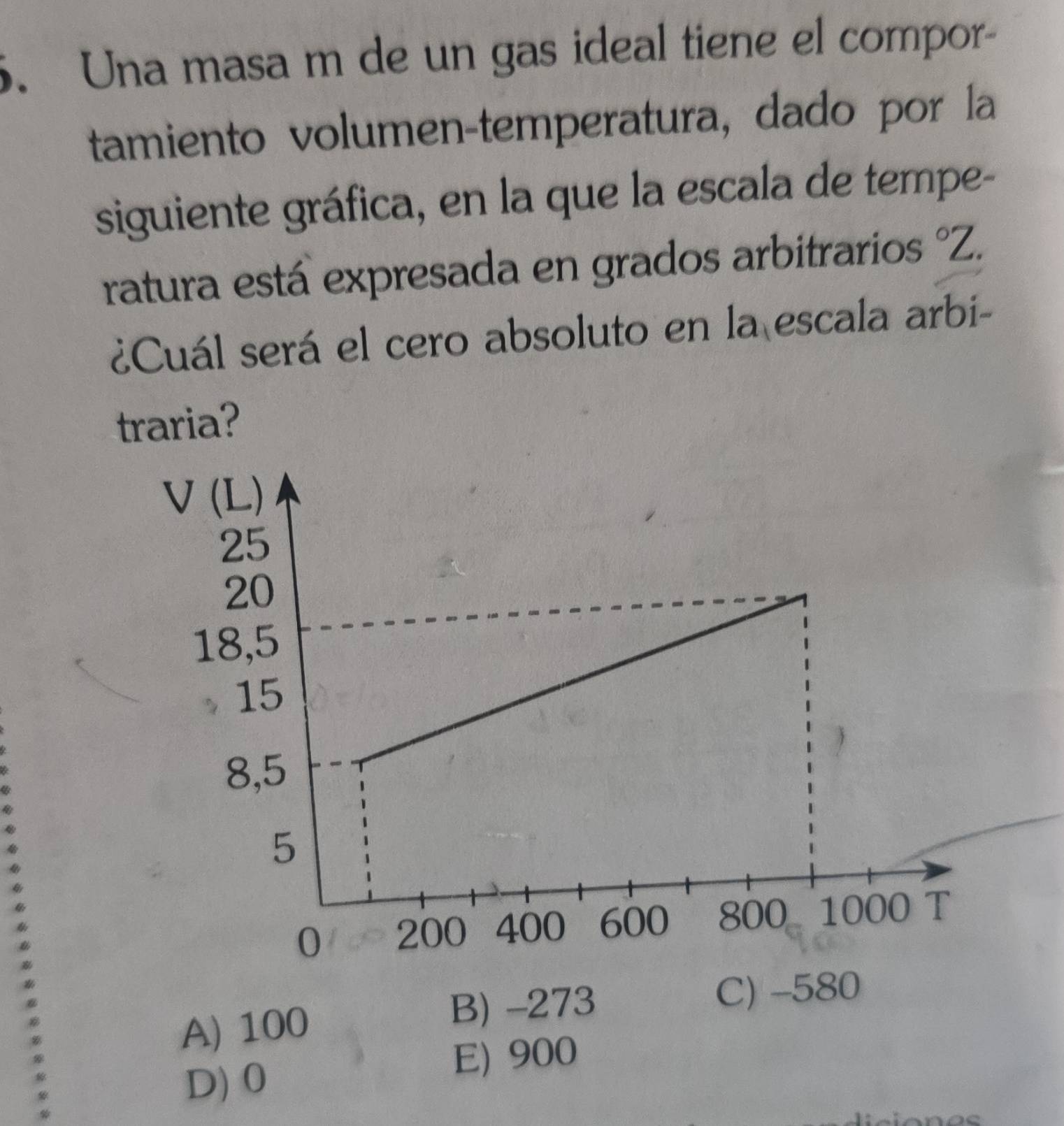 Una masa m de un gas ideal tiene el compor-
tamiento volumen-temperatura, dado por la
siguiente gráfica, en la que la escala de tempe-
ratura está expresada en grados arbitrarios°2
¿Cuál será el cero absoluto en la escala arbi-
traria?
A) 100 B) -273
C) -580
D) 0 E) 900