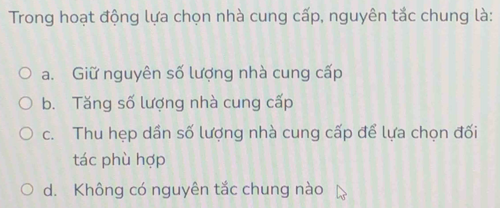 Trong hoạt động lựa chọn nhà cung cấp, nguyên tắc chung là:
a. Giữ nguyên số lượng nhà cung cấp
b. Tăng số lượng nhà cung cấp
c. Thu hẹp dần số lượng nhà cung cấp để lựa chọn đối
tác phù hợp
d. Không có nguyên tắc chung nào