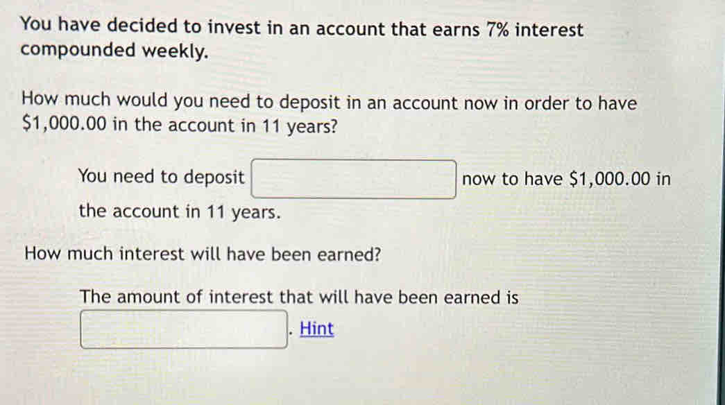 You have decided to invest in an account that earns 7% interest 
compounded weekly. 
How much would you need to deposit in an account now in order to have
$1,000.00 in the account in 11 years? 
You need to deposit □ now to have $1,000.00 in 
the account in 11 years. 
How much interest will have been earned? 
The amount of interest that will have been earned is 
□ . Hint