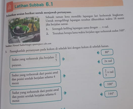 Latihan Subbab 6.1
atikan uraian berikut untuk menjawab pertanyaan.
Sebuah taman kota memiliki lapangan lari berbentuk lingkaran.
Untuk mengelilingi lapangan tersebut dibutuhkan waktu 18 menit
jika berjalan santai.
1. Setengah keliling lapangan sama dengan … π rad.
2. Tentukan berapa lama waktu berjalan agar terbentuk sudut 160°. 
Sumbers Nomad Sudiolimages.squar-cdn.com
3. Pasangkanlah pertanyaan pada kolom di sebelah kiri dengan kolom di sebelah kanan.. 80°
Sudut yang terbentuk jika berjalan  2/5  C
2π rad
putaran.
Sudut yang terbentuk dari posisi awal
dan posisi setelah berjalan selama 4 C  2/3 π rad
menit
100°
Sudut yang terbentuk dari posisi awal
C
dan posisi setelah berjalan selama 6
144°
menit