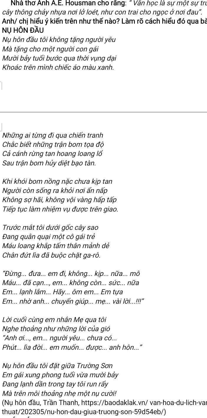 Nhà thơ Anh A.E. Housman cho rằng: “ Văn học là sự một sự trư
tcây thông chảy nhựa nơi lở loét, như con trai cho ngọc ở nơi đau".
Anh/ chị hiểu ý kiến trên như thế nào? Làm rõ cách hiểu đó qua bà
NỤ HÔN ĐầU
Nụ hôn đầu tôi không tặng người yêu
Mà tặng cho một người con gái
Mười bảy tuổi bước qua thời vụng dại
Khoác trên mình chiếc áo màu xanh.
Những ai từng đi qua chiến tranh
Chắc biết những trận bom tọa độ
Cả cánh rừng tan hoang loang lổ
Sau trận bom hủy diệt bạo tàn.
Khi khói bom nồng nặc chưa kịp tan
Người còn sống ra khỏi nơi ẩn nấp
Không sợ hãi, không vội vàng hấp tấp
Tiếp tục làm nhiệm vụ được trên giao.
Trước mắt tôi dưới gốc cây sao
Đang quằn quại một cô gái trẻ
Máu loang khắp tấm thân mảnh dẻ
Chân đứt lìa đã buộc chặt ga-rô.
"Đừng... đưa... em đi, không... kịp... nữa... mô
Máu... đã cạn..., em... không còn... sức... nữa
Em... lạnh lắm... Hãy... ôm em... Em tựa
Em... nhờ anh... chuyển giúp... mẹ... vài lời..!!"
Lời cuối cùng em nhắn Mẹ qua tôi
Nghe thoảng như những lời của gió
"Anh ơi..., em... người yêu... chưa có...
Phút... lìa đời... em muốn... được... anh hôn..."
Nụ hôn đầu tôi đặt giữa Trường Sơn
Em gái xung phong tuổi vừa mười bảy
Đang lạnh dần trong tay tôi run rấy
Mà trên môi thoảng nhẹ một nụ cười!
(Nụ hôn đầu, Trần Thanh, https://baodaklak.vn/ van-hoa-du-lich-var
thuat/202305/nu-hon-dau-giua-truong-son-59d54eb/)