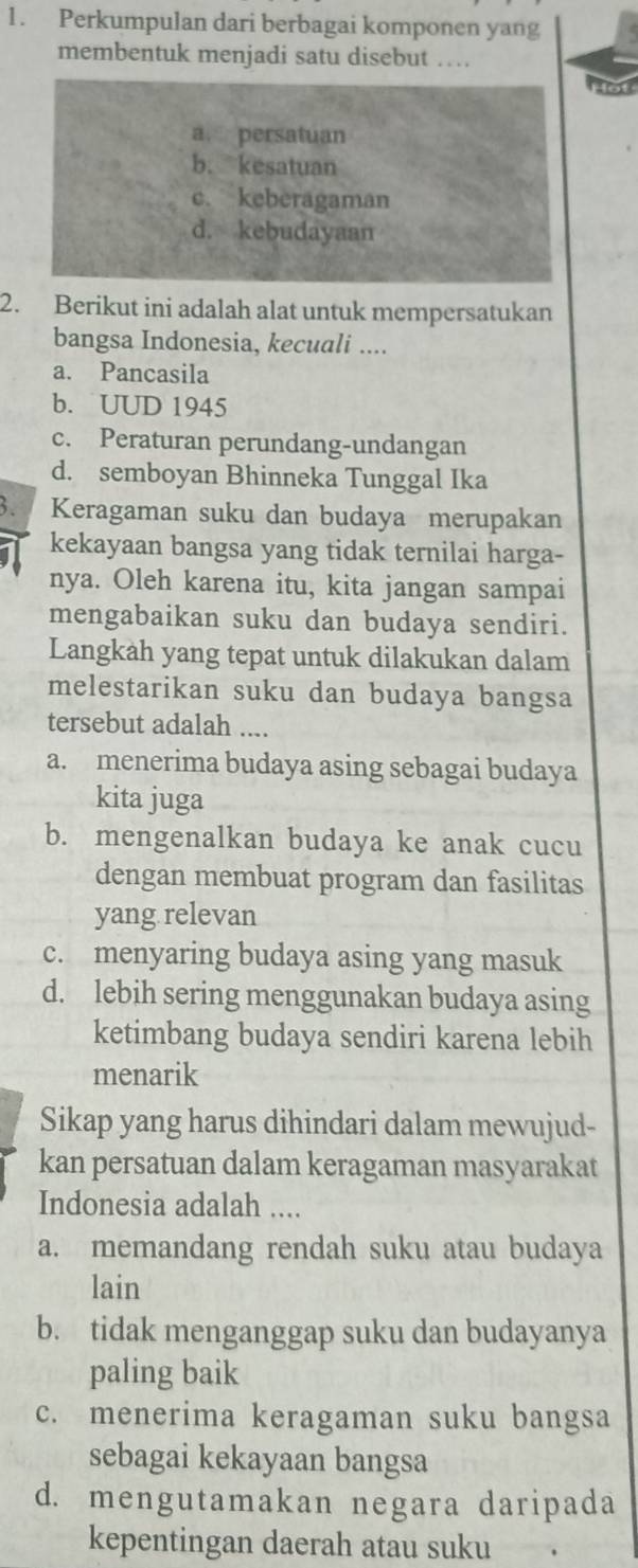 Perkumpulan dari berbagai komponen yang
membentuk menjadi satu disebut …
a. persatuan
b. kesatuan
c. keberagaman
d. kebudayaan
2. Berikut ini adalah alat untuk mempersatukan
bangsa Indonesia, kecuali ....
a. Pancasila
b. UUD 1945
c. Peraturan perundang-undangan
d. semboyan Bhinneka Tunggal Ika
3. Keragaman suku dan budaya merupakan
kekayaan bangsa yang tidak ternilai harga-
nya. Oleh karena itu, kita jangan sampai
mengabaikan suku dan budaya sendiri.
Langkah yang tepat untuk dilakukan dalam
melestarikan suku dan budaya bangsa
tersebut adalah ....
a. menerima budaya asing sebagai budaya
kita juga
b. mengenalkan budaya ke anak cucu
dengan membuat program dan fasilitas
yang relevan
c. menyaring budaya asing yang masuk
d. lebih sering menggunakan budaya asing
ketimbang budaya sendiri karena lebih
menarik
Sikap yang harus dihindari dalam mewujud-
kan persatuan dalam keragaman masyarakat
Indonesia adalah ....
a. memandang rendah suku atau budaya
lain
b. tidak menganggap suku dan budayanya
paling baik
c. menerima keragaman suku bangsa
sebagai kekayaan bangsa
d. mengutamakan negara daripada
kepentingan daerah atau suku