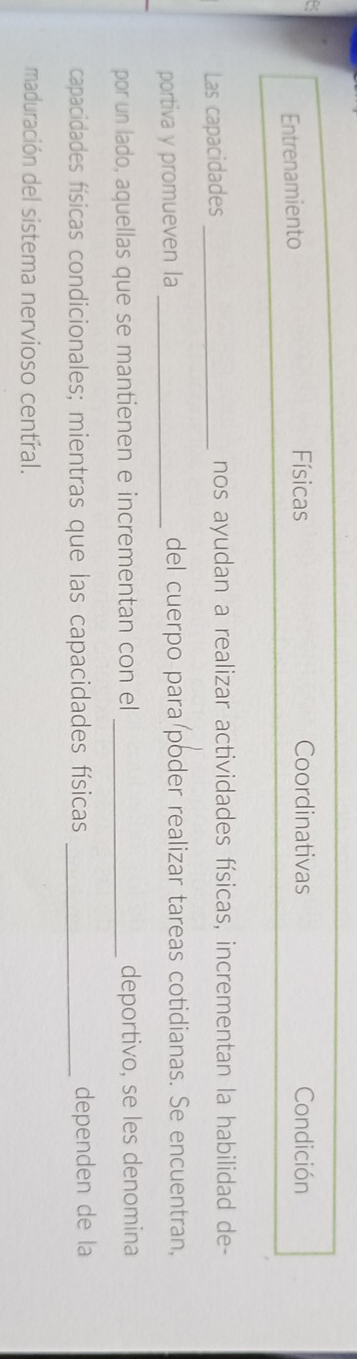 Entrenamiento Físicas Coordinativas Condición
Las capacidades _nos ayudan a realizar actividades físicas, incrementan la habilidad de-
portiva y promueven la _del cuerpo para poder realizar tareas cotidianas. Se encuentran,
por un lado, aquellas que se mantienen e incrementan con el _deportivo, se les denomina
capacidades físicas condicionales; mientras que las capacidades físicas _dependen de la
maduración del sistema nervioso central.