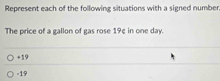 Represent each of the following situations with a signed number.
The price of a gallon of gas rose 19¢ in one day.
+19
-19