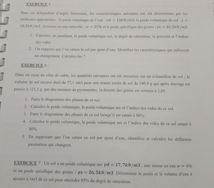 Pour un échantillon d'argile limoneuse, les caractéristiques suivantes ont été déterminées par les
méthodes appropriées : le poids volumique de l'eau : yw=10kN/m3; le poids volumique du sol : gamma =
18,5kN/m3 ; la teneur en eau naturelle : w=25% et le poids spécifique des grains : Ys=26,5kN/m3.
1. Calculez, en justifiant, le poids volumique sec, le degré de saturation, la porosité et l'indice
des vides.
2. On suppose que l’on sature le sol par ajout d’eau. Identifiez les caractéristiques qui subissent
un changement. Calculez-les ?
EXERCICE 6 :
Dans un essai au cône de sable, les quantités suivantes ont été mesurées sur un échantillon de sol ; le
volume de sol excavé était de 77,1 cm3 pour une masse totale de sol de 140,9 g qui après étuvage est
passée à 121,5 g. par des mesures au pycnomètre, la densité des grains est estimée à 2,65.
1. Faire le diagramme des phases de ce sol.
2. Calculez le poids volumique, le poids volumique sec et l’indice des vides de ce sol.
3. Faire le diagramme des phases de ce sol lorsqu’il est saturé à 80%.
4. Calculez le poids volumique, le poids volumique sec et l'indice des vides de ce sol saturé à
80%
5. En supposant que l'on sature ce sol par ajout d'eau, identifiez et calculez les différents
paramètres qui changent.
EXERCICE 7 : Un sol a un poids volumique sec gamma d=17 ,7kN/m3; une teneur en eau w=4%
et un poids spécifique des grains : Ys=26,5kN/m3. Déterminer le poids et le volume d'eau à
ajouter à 1m3 de ce sol pour atteindre 95% du degré de saturation.