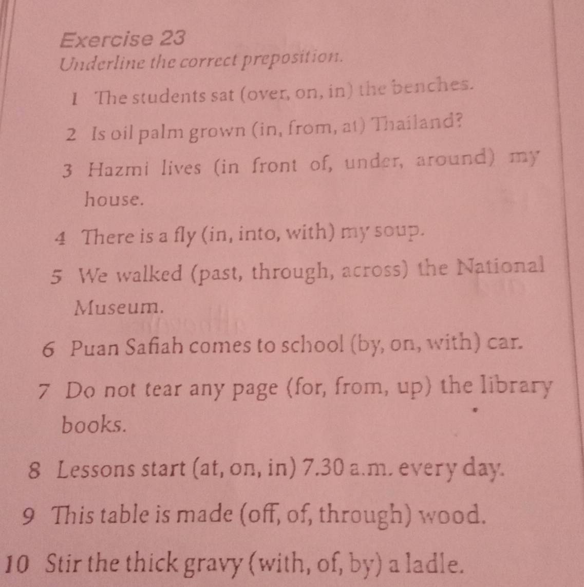 Underline the correct preposition. 
I The students sat (over, on, in) the benches. 
2 Is oil palm grown (in, from, at) Thailand? 
3 Hazmi lives (in front of, under, around) my 
house. 
4 There is a fly (in, into, with) my soup. 
5 We walked (past, through, across) the National 
Museum. 
6 Puan Safiah comes to school (by, on, with) car. 
7 Do not tear any page (for, from, up) the library 
books. 
8 Lessons start (at, on, in) 7.30 a.m. every day. 
9 This table is made (off, of, through) wood. 
10 Stir the thick gravy (with, of, by) a ladle.