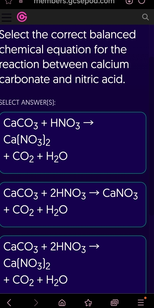 members.gcsepod.com
Select the correct balanced
chemical equation for the
reaction between calcium
carbonate and nitric acid.
SELECT ANSWER(S):
CaCO_3+HNO_3
Ca(NO_3)_2
+CO_2+H_2O
CaCO_3+2HNO_3to CaNO_3
+CO_2+H_2O
CaCO_3+2HNO_3to
Ca(NO_3)_2
+CO_2+H_2O