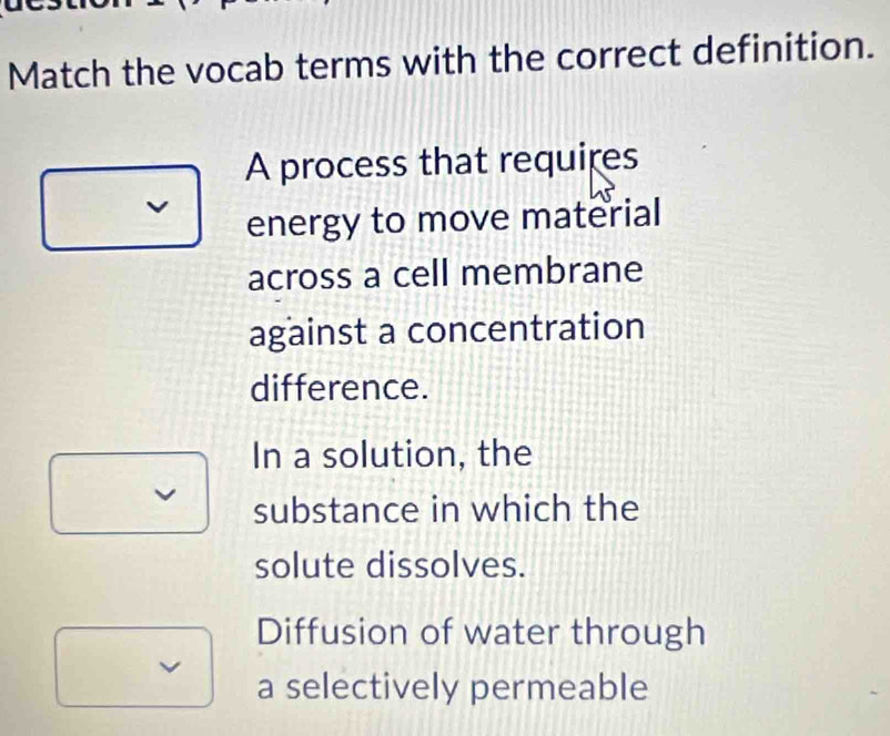 Match the vocab terms with the correct definition.
A process that requires
energy to move material
across a cell membrane
against a concentration
difference.
In a solution, the
substance in which the
solute dissolves.
Diffusion of water through
a selectively permeable