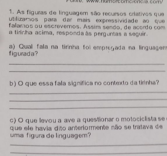 onte: Www.numorcomcióncia.com/ 
1. As figuras de linguagem são recursos criativos que 
utilizamos para dar mais expressividade ao que 
falamos ou escrevemos. Assim sendo, de acordo com 
a tirinha acima, respondaàs perguntas a seguir. 
a) Qual fala na tirinha foi empregada na linguagen 
figurada? 
_ 
_ 
b) O que essa fala significa no contexto da tirinha? 
_ 
_ 
_ 
c) O que levou a ave a questionar o motociclista se 
que ele havia dito anteriormente não se tratava de 
uma figura de linguagem? 
_ 
_