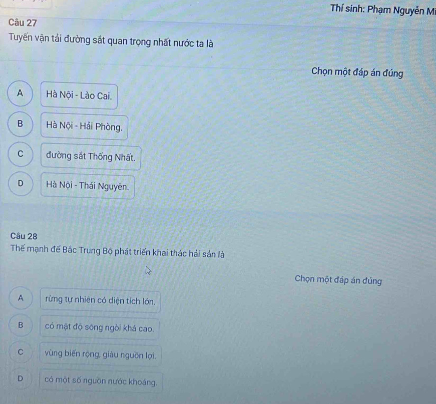 Thí sinh: Phạm Nguyễn Mi
Câu 27
Tuyến vận tải đường sắt quan trọng nhất nước ta là
Chọn một đáp án đúng
A Hà Nội - Lào Cai.
B Hà Nội - Hải Phòng.
C đường sắt Thống Nhất.
D Hà Nội - Thái Nguyên.
Câu 28
Thể mạnh đế Bắc Trung Bộ phát triển khai thác hải sản là
Chọn một đáp án đúng
A rừng tự nhiên có diện tích lớn.
B có mặt độ sông ngòi khá cao.
C vùng biến rộng, giàu nguồn lợi.
D có một số nguồn nước khoáng.
