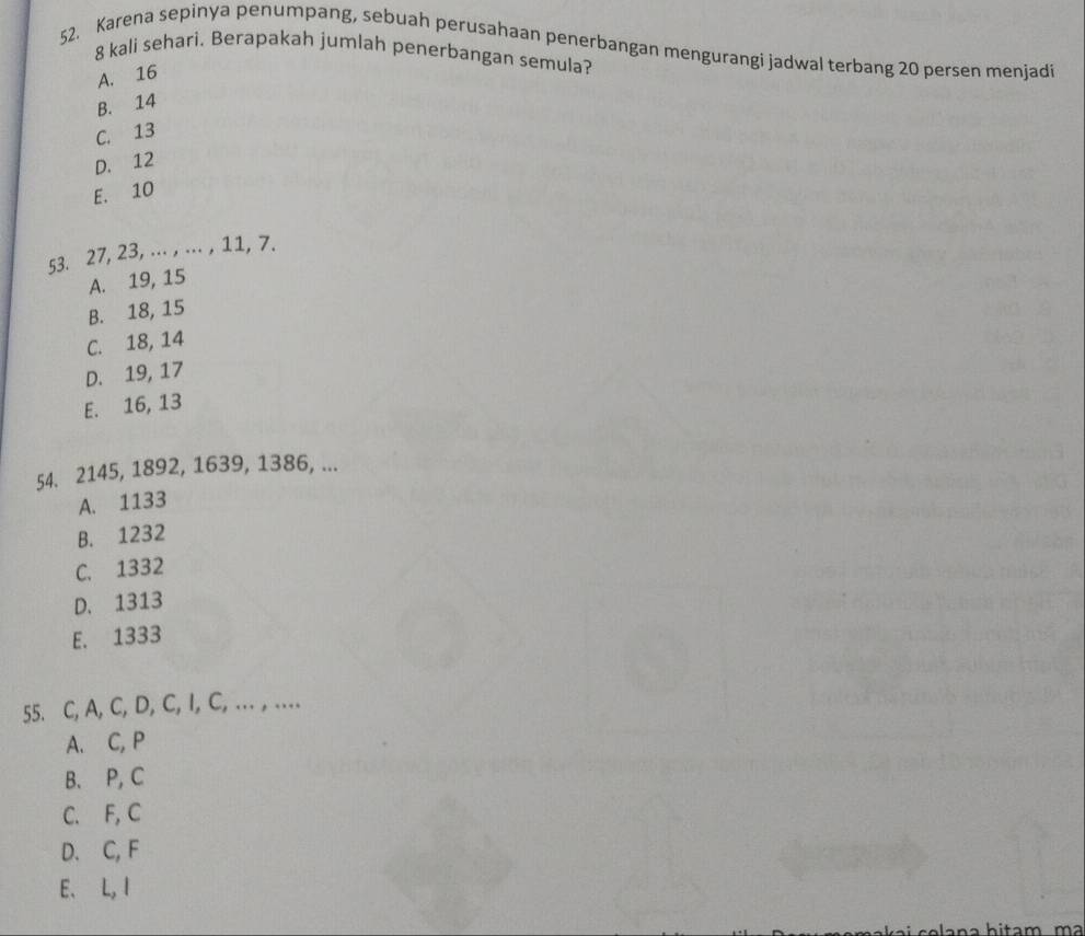 Karena sepinya penumpang, sebuah perusahaan penerbangan mengurangi jadwal terbang 20 persen menjadi
8 kali sehari. Berapakah jumlah penerbangan semula?
A. 16
B. 14
C. 13
D. 12
E. 10
53. 27, 23, ... , ... , 11, 7.
A. 19, 15
B. 18, 15
C. 18, 14
D. 19, 17
E. 16, 13
54. 2145, 1892, 1639, 1386, ...
A. 1133
B. 1232
C. 1332
D. 1313
E. 1333
55. C, A, C, D, C, I, C, ... , …
A. C, P
B. P, C
C. F, C
D. C, F
E. L, I
Áa n a h itam m a