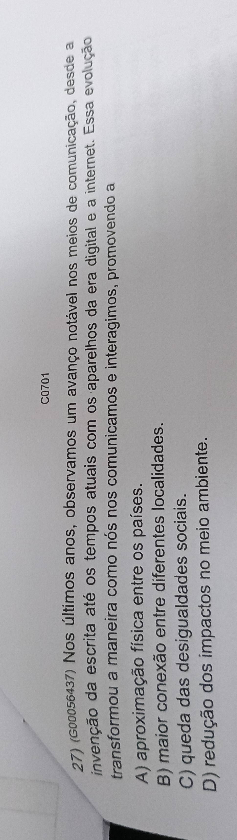 C0701
27) (G00056437) Nos últimos anos, observamos um avanço notável nos meios de comunicação, desde a
invenção da escrita até os tempos atuais com os aparelhos da era digital e a internet. Essa evolução
transformou a maneira como nós nos comunicamos e interagimos, promovendo a
A) aproximação física entre os países.
B) maior conexão entre diferentes localidades.
C) queda das desigualdades sociais.
D) redução dos impactos no meio ambiente.