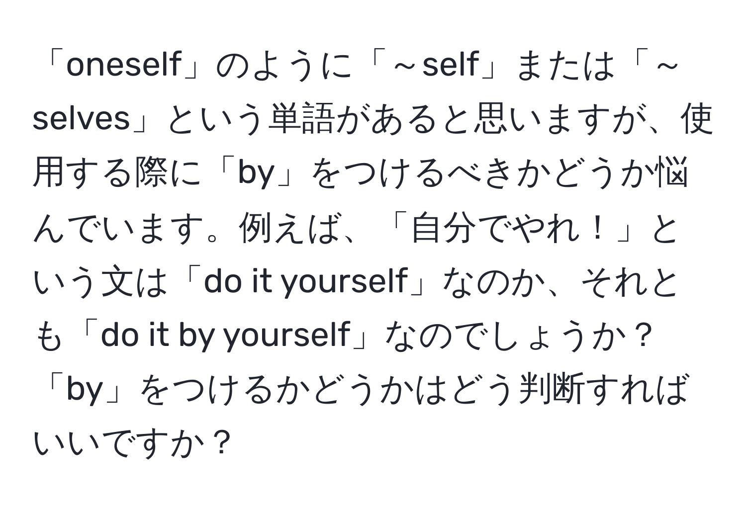 「oneself」のように「～self」または「～selves」という単語があると思いますが、使用する際に「by」をつけるべきかどうか悩んでいます。例えば、「自分でやれ！」という文は「do it yourself」なのか、それとも「do it by yourself」なのでしょうか？「by」をつけるかどうかはどう判断すればいいですか？