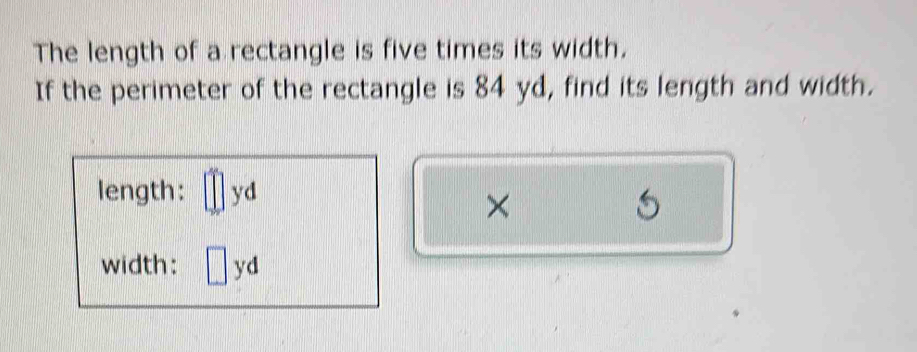 The length of a rectangle is five times its width. 
If the perimeter of the rectangle is 84 yd, find its length and width. 
length: yd
× 
1 
width: ^frac □  yd