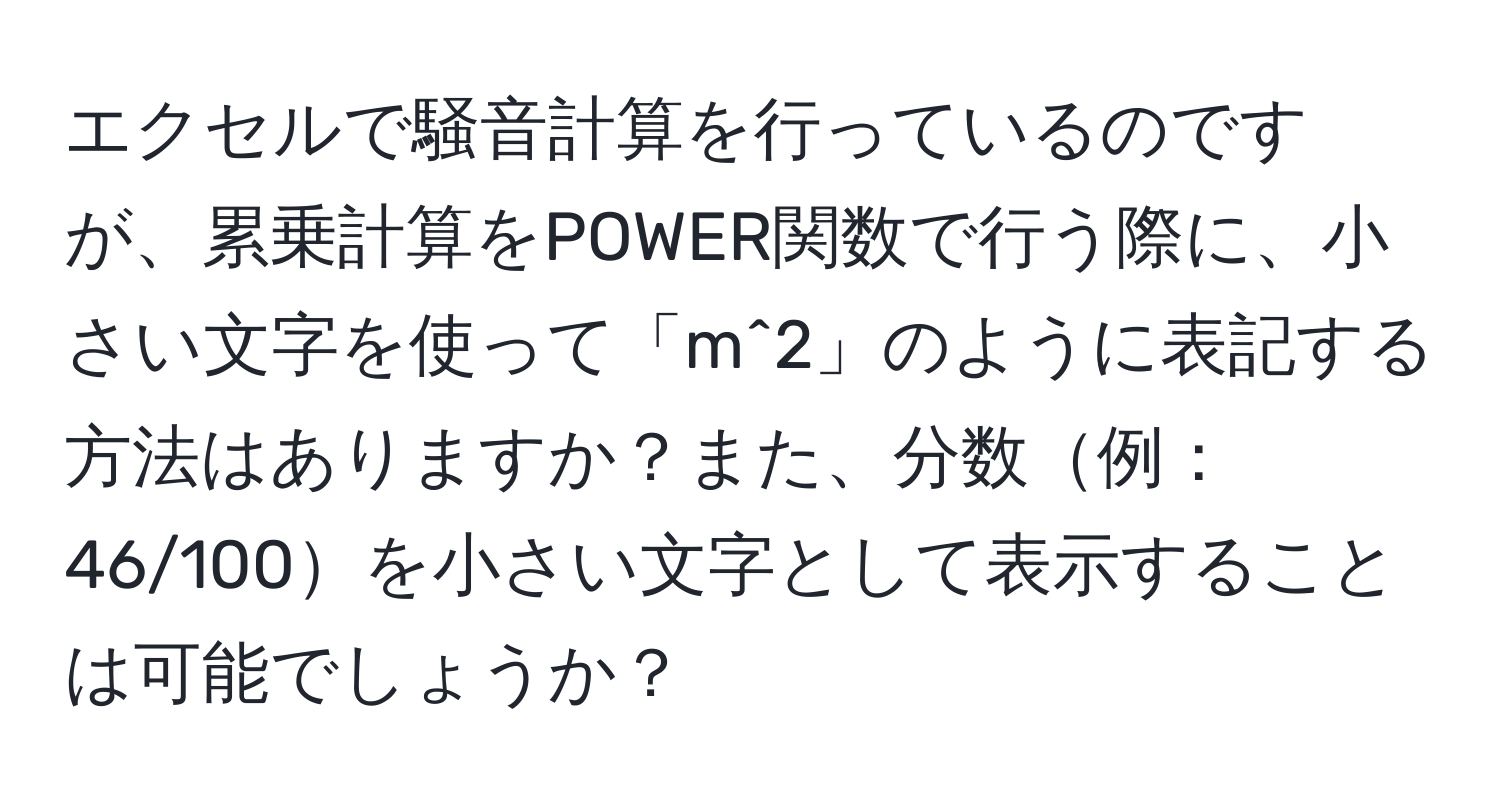 エクセルで騒音計算を行っているのですが、累乗計算をPOWER関数で行う際に、小さい文字を使って「m^2」のように表記する方法はありますか？また、分数例：46/100を小さい文字として表示することは可能でしょうか？