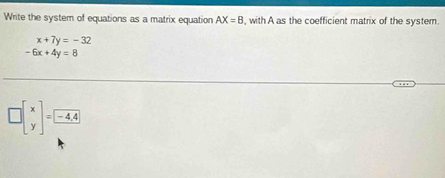 Write the system of equations as a matrix equation AX=B , with A as the coefficient matrix of the system.
x+7y=-32
-6x+4y=8
□ beginbmatrix x yendbmatrix =□ -4,4