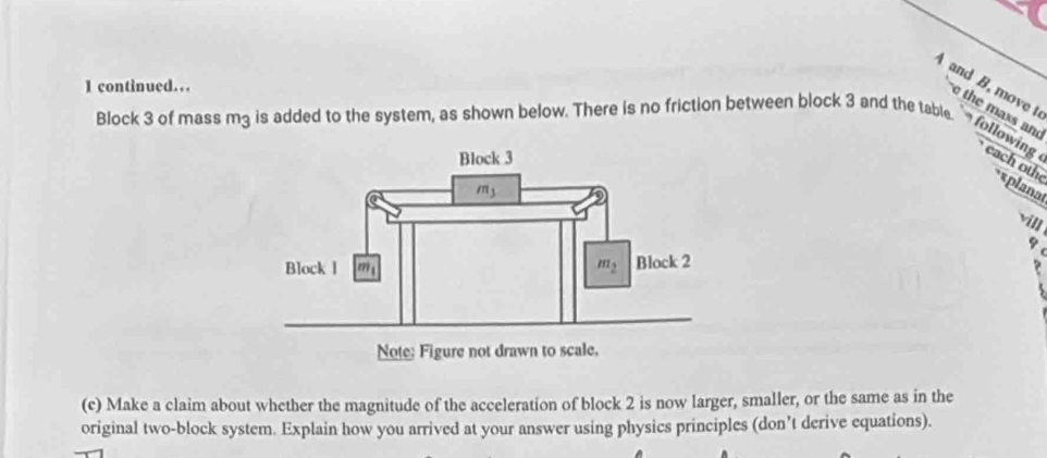 continued…
A and B, move t
e the maxs and
Block 3 of mass m3 is added to the system, as shown below. There is no friction between block 3 and the table.  followin each oth **planat
vill
q
?
(c) Make a claim about whether the magnitude of the acceleration of block 2 is now larger, smaller, or the same as in the
original two-block system. Explain how you arrived at your answer using physics principles (don’t derive equations).